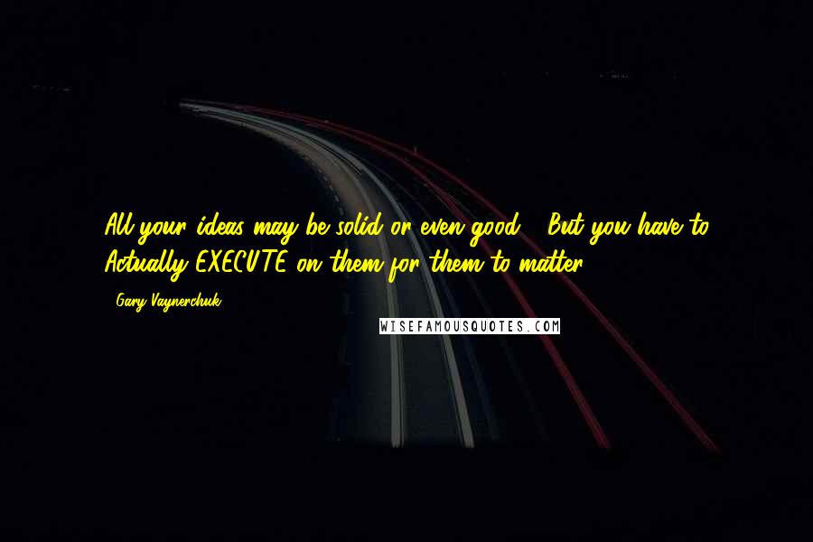 Gary Vaynerchuk Quotes: All your ideas may be solid or even good .. But you have to Actually EXECUTE on them for them to matter.