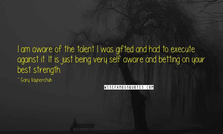 Gary Vaynerchuk Quotes: I am aware of the talent I was gifted and had to execute against it. It is just being very self aware and betting on your best strength.