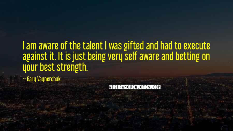 Gary Vaynerchuk Quotes: I am aware of the talent I was gifted and had to execute against it. It is just being very self aware and betting on your best strength.