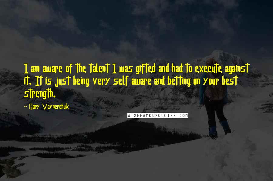 Gary Vaynerchuk Quotes: I am aware of the talent I was gifted and had to execute against it. It is just being very self aware and betting on your best strength.