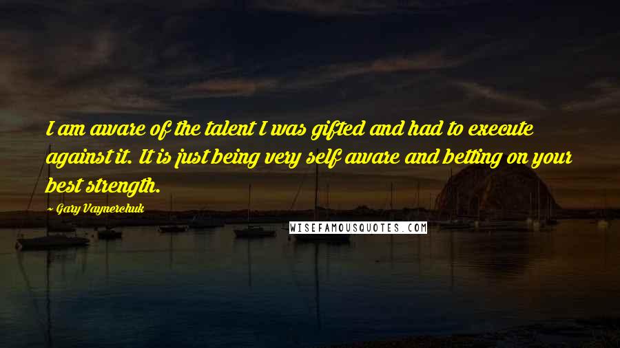 Gary Vaynerchuk Quotes: I am aware of the talent I was gifted and had to execute against it. It is just being very self aware and betting on your best strength.