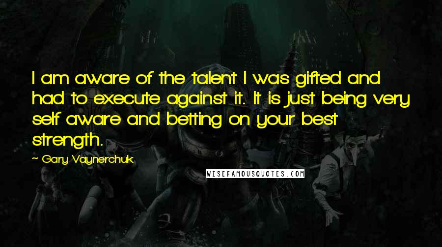 Gary Vaynerchuk Quotes: I am aware of the talent I was gifted and had to execute against it. It is just being very self aware and betting on your best strength.