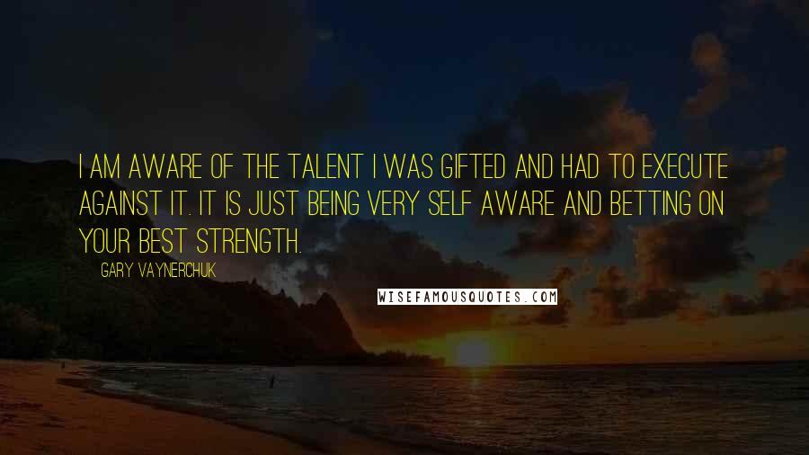 Gary Vaynerchuk Quotes: I am aware of the talent I was gifted and had to execute against it. It is just being very self aware and betting on your best strength.