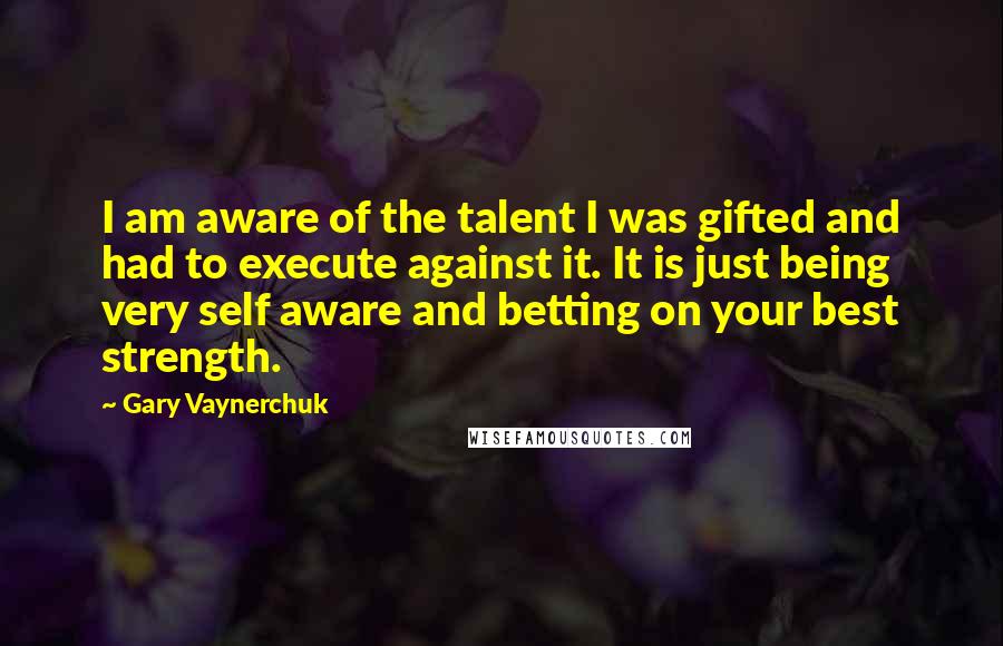 Gary Vaynerchuk Quotes: I am aware of the talent I was gifted and had to execute against it. It is just being very self aware and betting on your best strength.