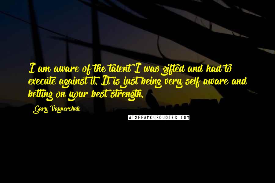 Gary Vaynerchuk Quotes: I am aware of the talent I was gifted and had to execute against it. It is just being very self aware and betting on your best strength.