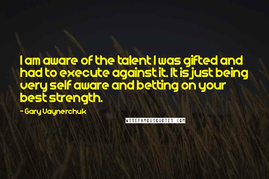 Gary Vaynerchuk Quotes: I am aware of the talent I was gifted and had to execute against it. It is just being very self aware and betting on your best strength.