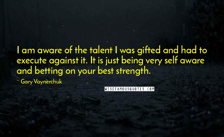 Gary Vaynerchuk Quotes: I am aware of the talent I was gifted and had to execute against it. It is just being very self aware and betting on your best strength.