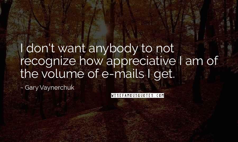 Gary Vaynerchuk Quotes: I don't want anybody to not recognize how appreciative I am of the volume of e-mails I get.