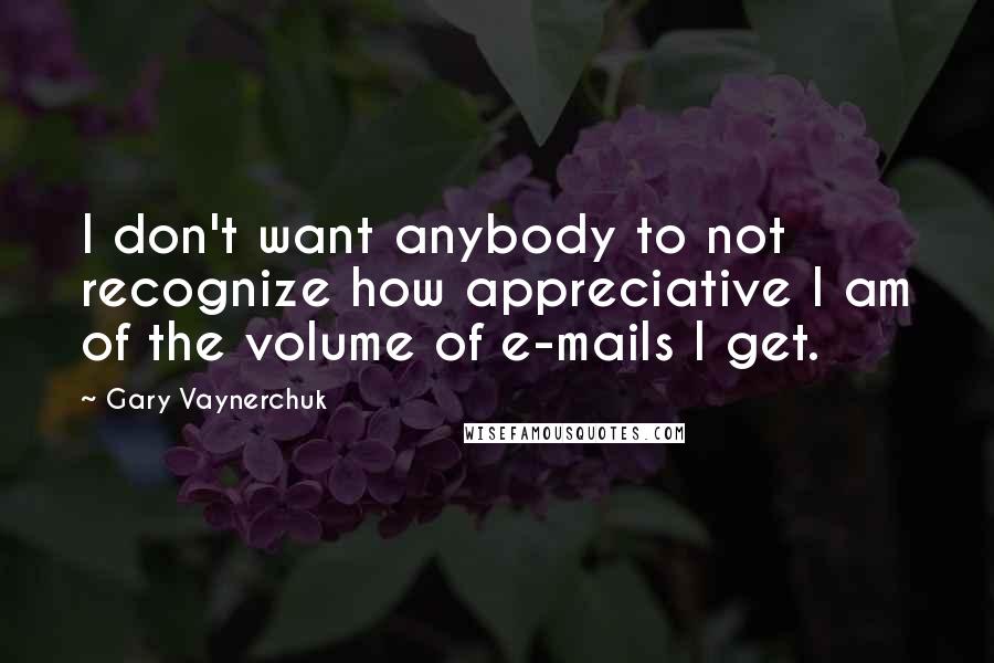 Gary Vaynerchuk Quotes: I don't want anybody to not recognize how appreciative I am of the volume of e-mails I get.