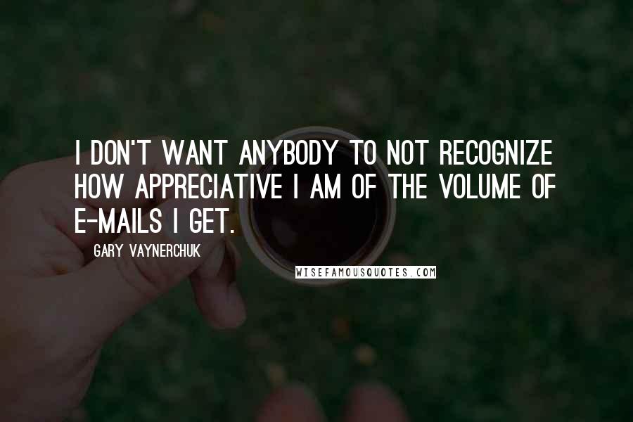 Gary Vaynerchuk Quotes: I don't want anybody to not recognize how appreciative I am of the volume of e-mails I get.