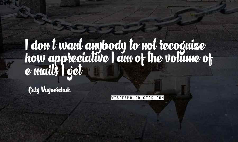 Gary Vaynerchuk Quotes: I don't want anybody to not recognize how appreciative I am of the volume of e-mails I get.