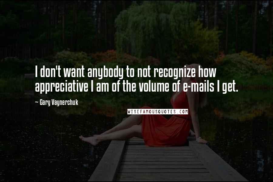 Gary Vaynerchuk Quotes: I don't want anybody to not recognize how appreciative I am of the volume of e-mails I get.