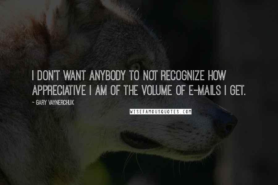 Gary Vaynerchuk Quotes: I don't want anybody to not recognize how appreciative I am of the volume of e-mails I get.