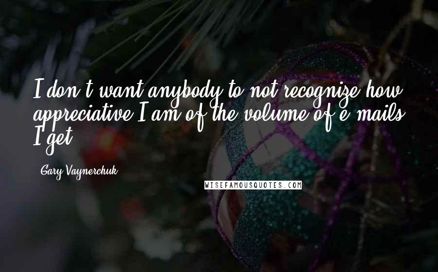 Gary Vaynerchuk Quotes: I don't want anybody to not recognize how appreciative I am of the volume of e-mails I get.