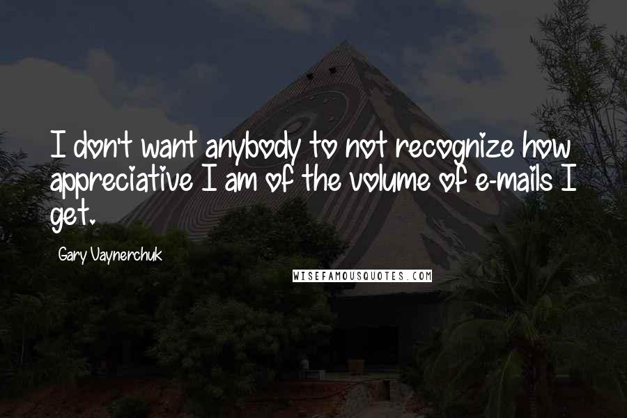 Gary Vaynerchuk Quotes: I don't want anybody to not recognize how appreciative I am of the volume of e-mails I get.