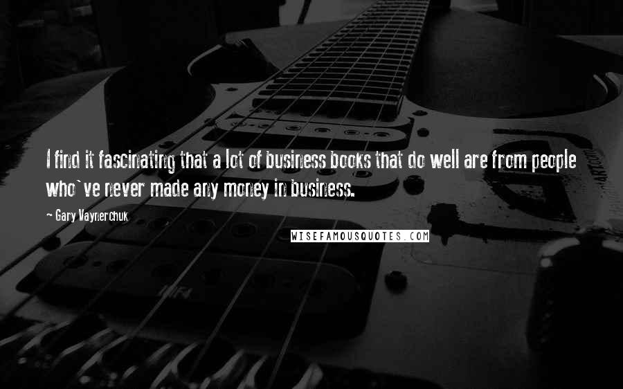 Gary Vaynerchuk Quotes: I find it fascinating that a lot of business books that do well are from people who've never made any money in business.