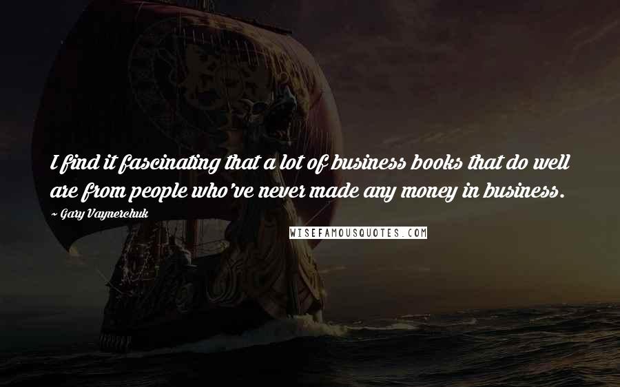 Gary Vaynerchuk Quotes: I find it fascinating that a lot of business books that do well are from people who've never made any money in business.