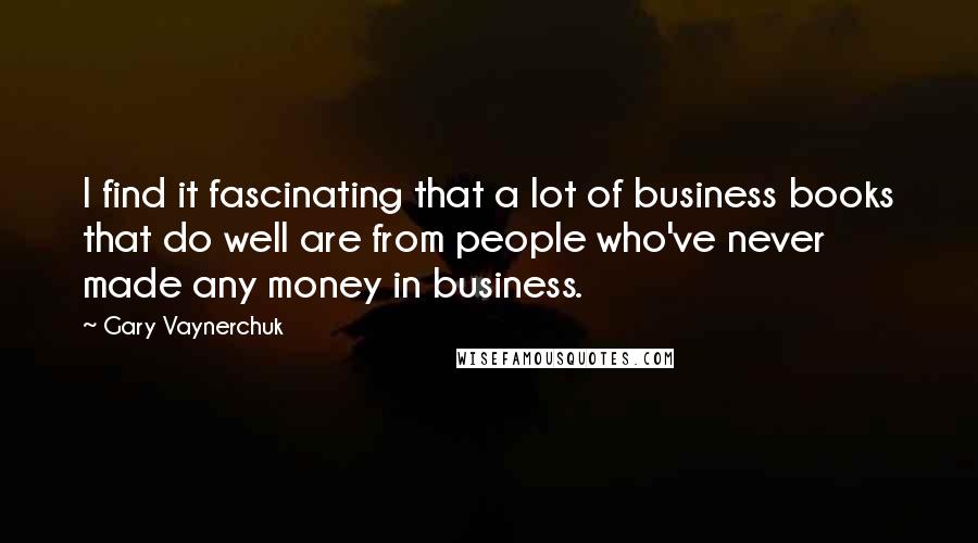 Gary Vaynerchuk Quotes: I find it fascinating that a lot of business books that do well are from people who've never made any money in business.