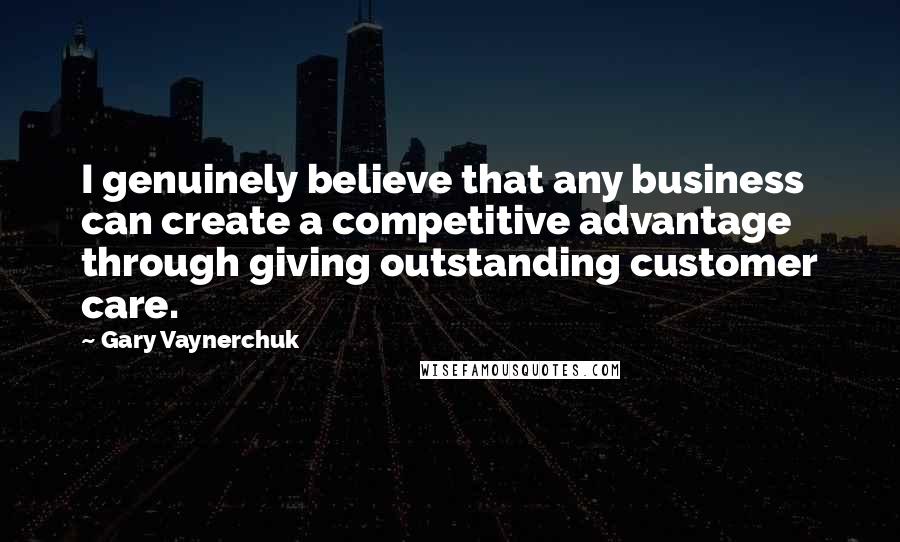 Gary Vaynerchuk Quotes: I genuinely believe that any business can create a competitive advantage through giving outstanding customer care.