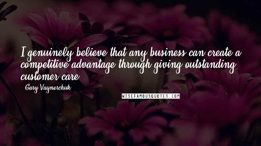 Gary Vaynerchuk Quotes: I genuinely believe that any business can create a competitive advantage through giving outstanding customer care.