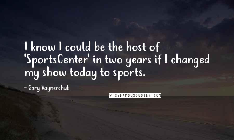 Gary Vaynerchuk Quotes: I know I could be the host of 'SportsCenter' in two years if I changed my show today to sports.