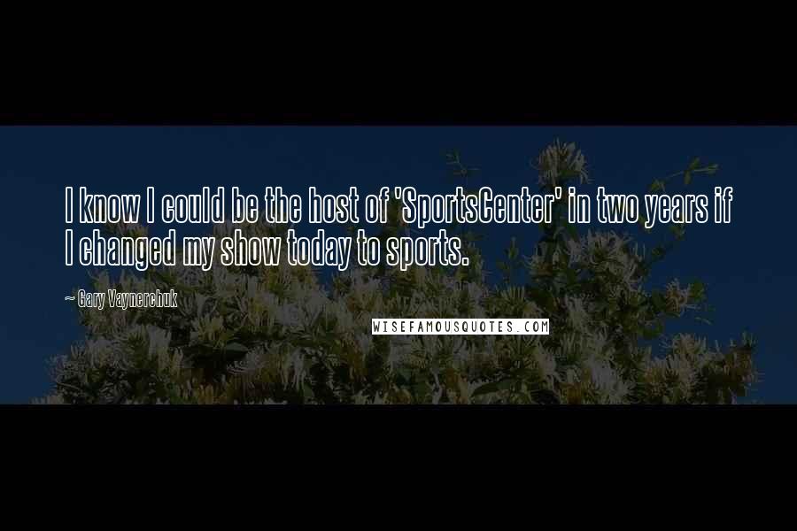 Gary Vaynerchuk Quotes: I know I could be the host of 'SportsCenter' in two years if I changed my show today to sports.