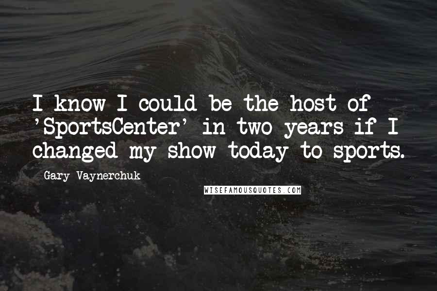 Gary Vaynerchuk Quotes: I know I could be the host of 'SportsCenter' in two years if I changed my show today to sports.