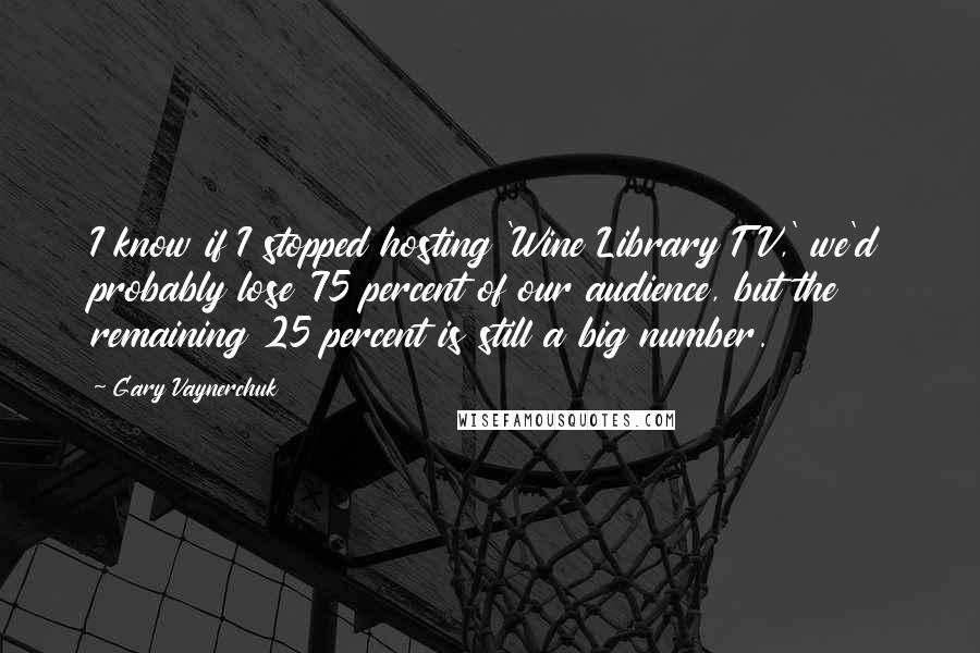 Gary Vaynerchuk Quotes: I know if I stopped hosting 'Wine Library TV,' we'd probably lose 75 percent of our audience, but the remaining 25 percent is still a big number.