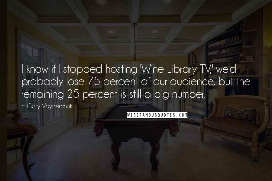 Gary Vaynerchuk Quotes: I know if I stopped hosting 'Wine Library TV,' we'd probably lose 75 percent of our audience, but the remaining 25 percent is still a big number.