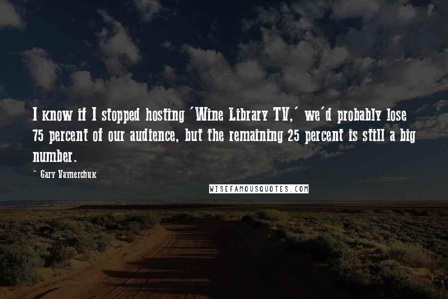 Gary Vaynerchuk Quotes: I know if I stopped hosting 'Wine Library TV,' we'd probably lose 75 percent of our audience, but the remaining 25 percent is still a big number.