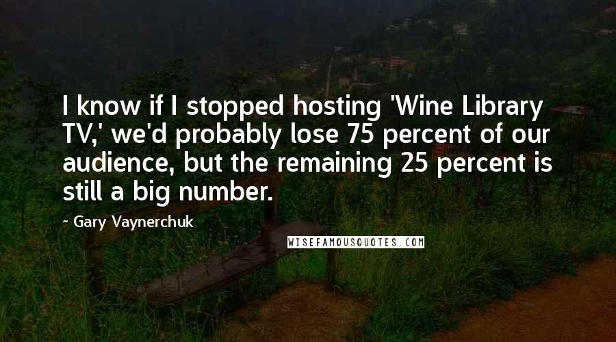 Gary Vaynerchuk Quotes: I know if I stopped hosting 'Wine Library TV,' we'd probably lose 75 percent of our audience, but the remaining 25 percent is still a big number.