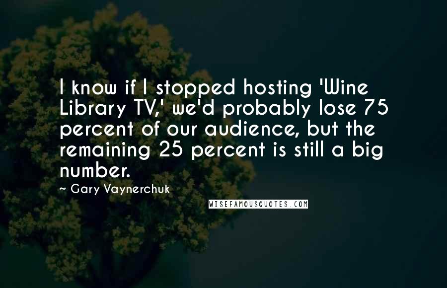 Gary Vaynerchuk Quotes: I know if I stopped hosting 'Wine Library TV,' we'd probably lose 75 percent of our audience, but the remaining 25 percent is still a big number.