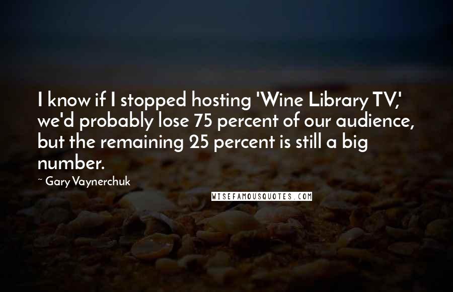 Gary Vaynerchuk Quotes: I know if I stopped hosting 'Wine Library TV,' we'd probably lose 75 percent of our audience, but the remaining 25 percent is still a big number.