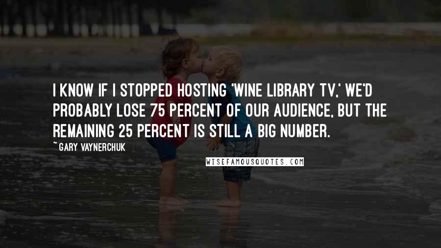 Gary Vaynerchuk Quotes: I know if I stopped hosting 'Wine Library TV,' we'd probably lose 75 percent of our audience, but the remaining 25 percent is still a big number.