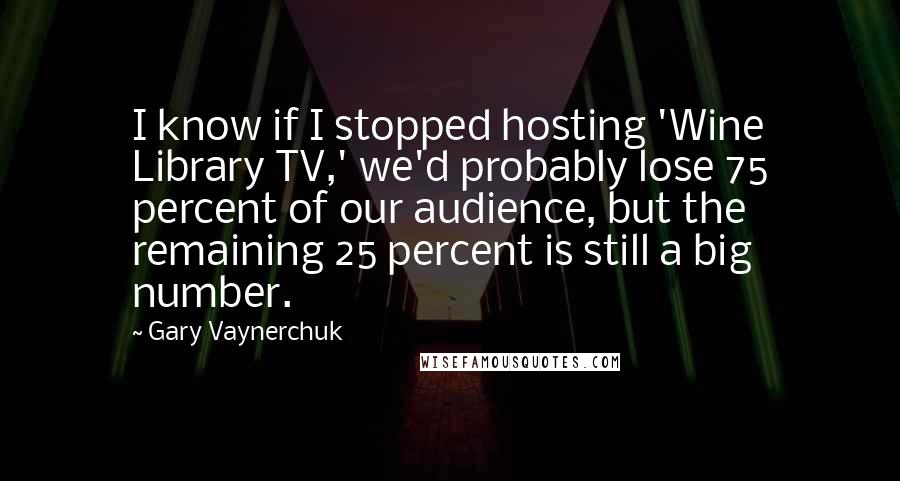 Gary Vaynerchuk Quotes: I know if I stopped hosting 'Wine Library TV,' we'd probably lose 75 percent of our audience, but the remaining 25 percent is still a big number.