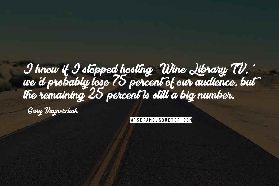 Gary Vaynerchuk Quotes: I know if I stopped hosting 'Wine Library TV,' we'd probably lose 75 percent of our audience, but the remaining 25 percent is still a big number.