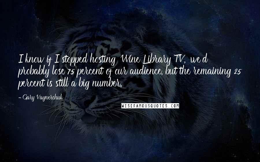 Gary Vaynerchuk Quotes: I know if I stopped hosting 'Wine Library TV,' we'd probably lose 75 percent of our audience, but the remaining 25 percent is still a big number.