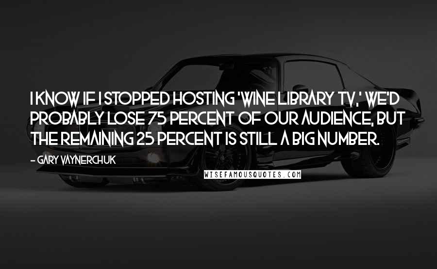 Gary Vaynerchuk Quotes: I know if I stopped hosting 'Wine Library TV,' we'd probably lose 75 percent of our audience, but the remaining 25 percent is still a big number.