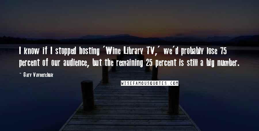 Gary Vaynerchuk Quotes: I know if I stopped hosting 'Wine Library TV,' we'd probably lose 75 percent of our audience, but the remaining 25 percent is still a big number.