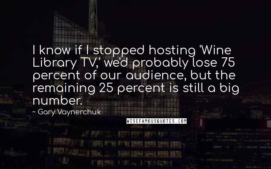 Gary Vaynerchuk Quotes: I know if I stopped hosting 'Wine Library TV,' we'd probably lose 75 percent of our audience, but the remaining 25 percent is still a big number.