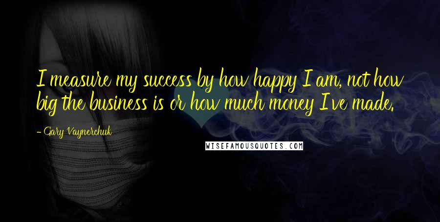 Gary Vaynerchuk Quotes: I measure my success by how happy I am, not how big the business is or how much money I've made.