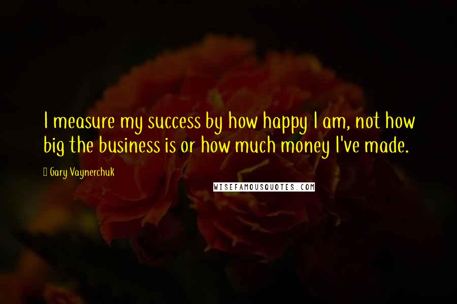 Gary Vaynerchuk Quotes: I measure my success by how happy I am, not how big the business is or how much money I've made.