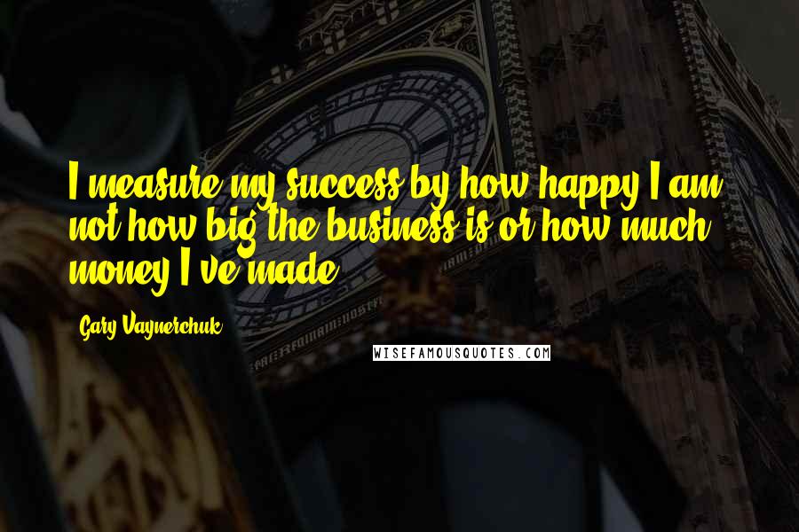 Gary Vaynerchuk Quotes: I measure my success by how happy I am, not how big the business is or how much money I've made.