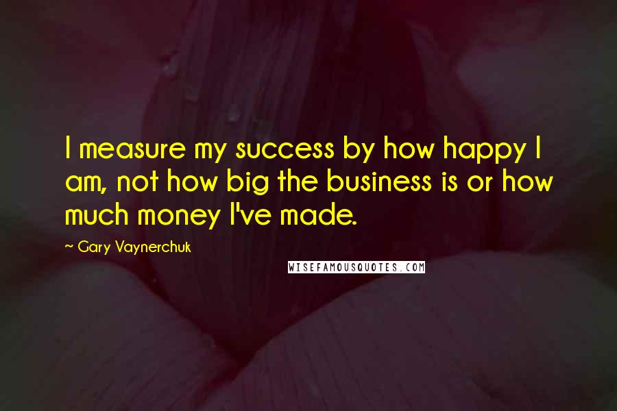 Gary Vaynerchuk Quotes: I measure my success by how happy I am, not how big the business is or how much money I've made.