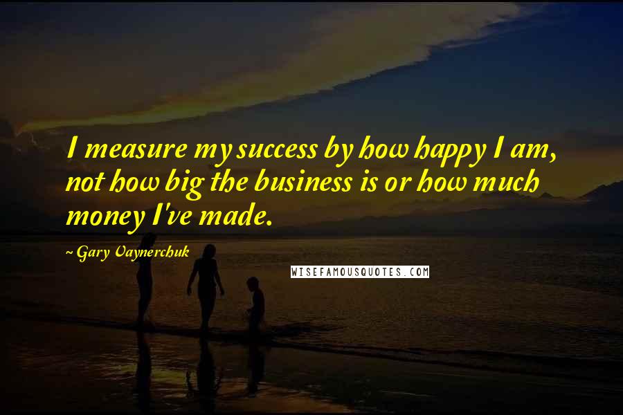 Gary Vaynerchuk Quotes: I measure my success by how happy I am, not how big the business is or how much money I've made.