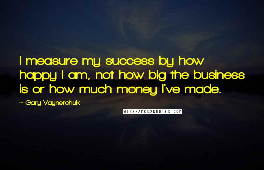 Gary Vaynerchuk Quotes: I measure my success by how happy I am, not how big the business is or how much money I've made.