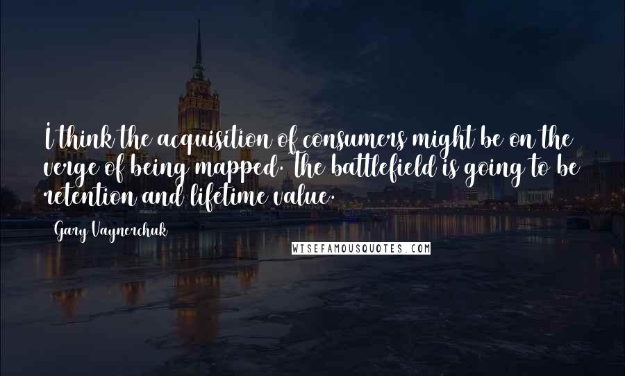 Gary Vaynerchuk Quotes: I think the acquisition of consumers might be on the verge of being mapped. The battlefield is going to be retention and lifetime value.