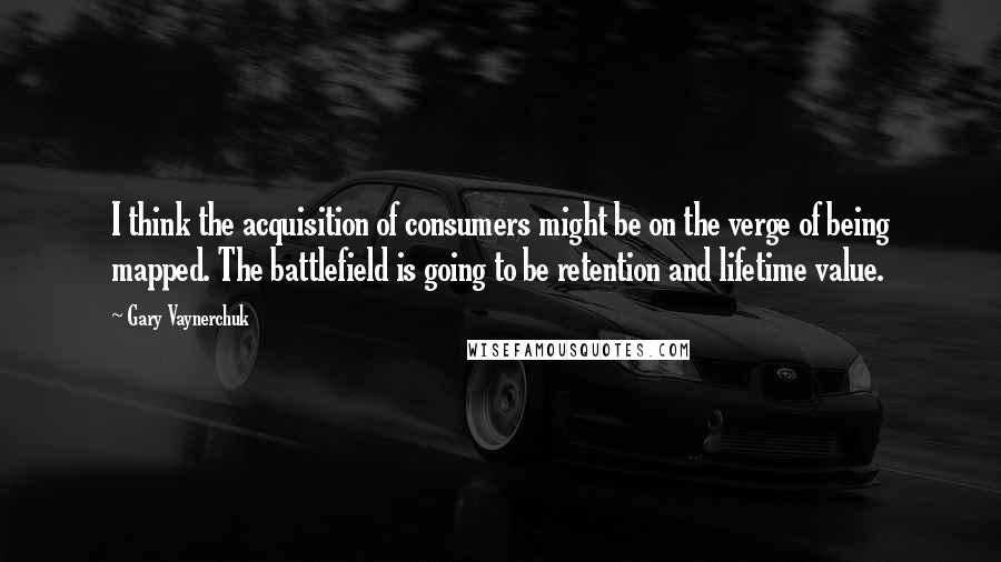 Gary Vaynerchuk Quotes: I think the acquisition of consumers might be on the verge of being mapped. The battlefield is going to be retention and lifetime value.