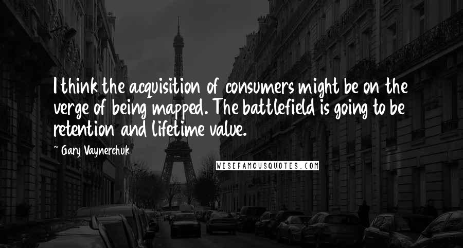 Gary Vaynerchuk Quotes: I think the acquisition of consumers might be on the verge of being mapped. The battlefield is going to be retention and lifetime value.