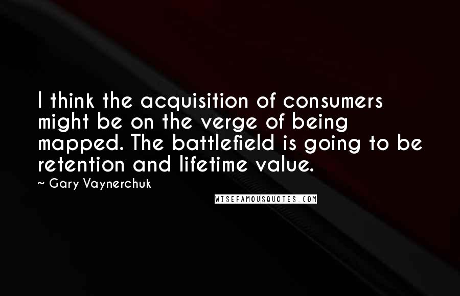 Gary Vaynerchuk Quotes: I think the acquisition of consumers might be on the verge of being mapped. The battlefield is going to be retention and lifetime value.